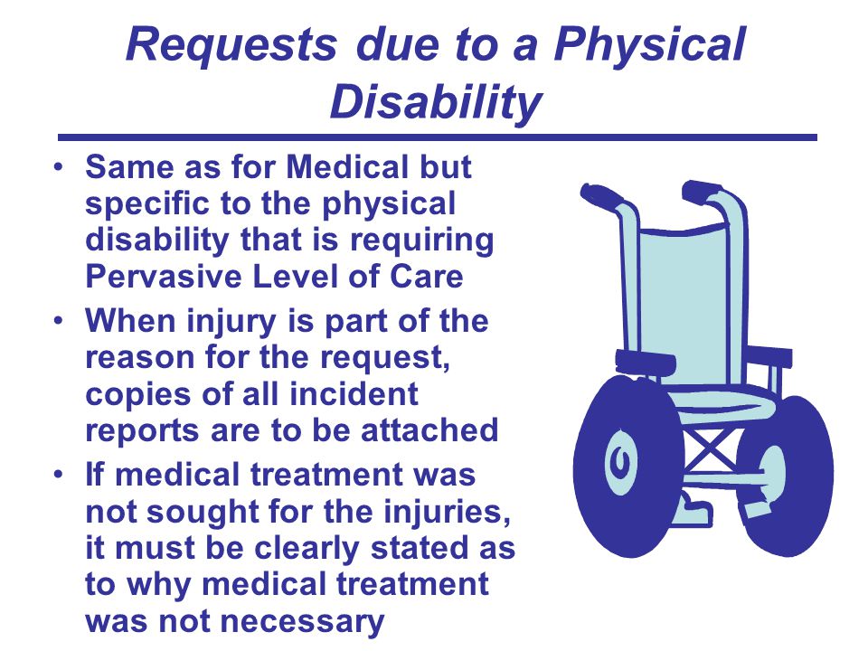Requests due to a Physical Disability Same as for Medical but specific to the physical disability that is requiring Pervasive Level of Care When injury is part of the reason for the request, copies of all incident reports are to be attached If medical treatment was not sought for the injuries, it must be clearly stated as to why medical treatment was not necessary