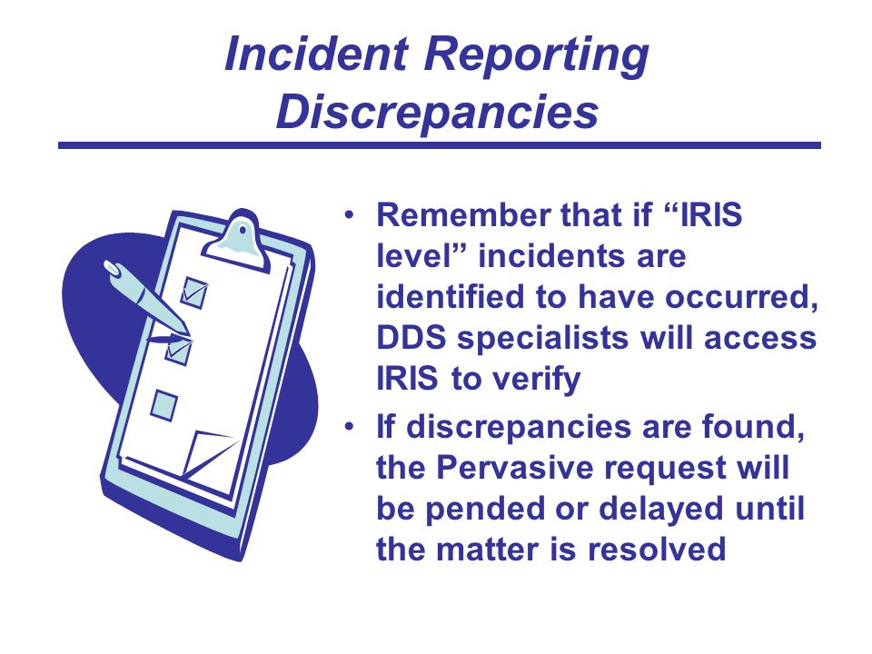 Incident Reporting Discrepancies Remember that if IRIS level incidents are identified to have occurred, DDS specialists will access IRIS to verify If discrepancies are found, the Pervasive request will be pended or delayed until the matter is resolved
