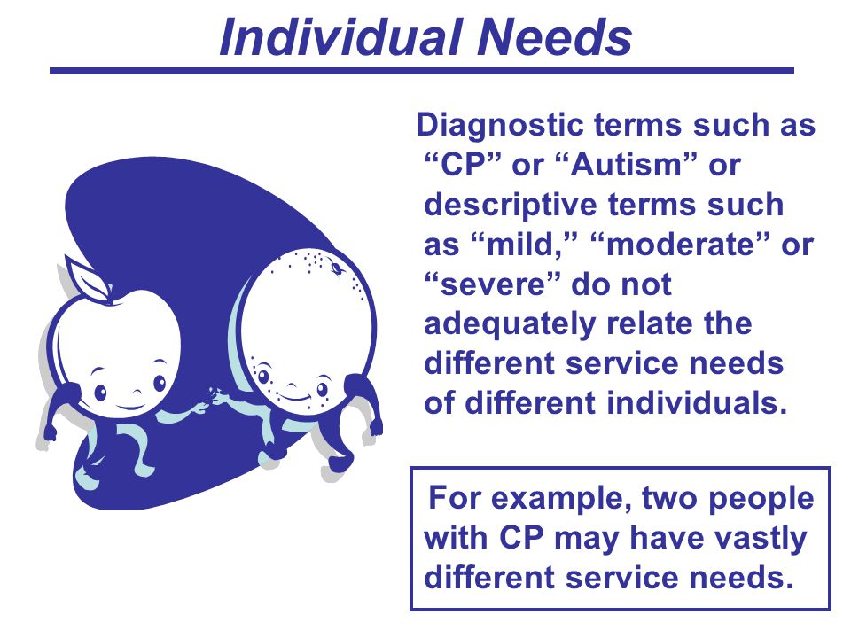 Individual Needs Diagnostic terms such as CP or Autism or descriptive terms such as mild, moderate or severe do not adequately relate the different service needs of different individuals.