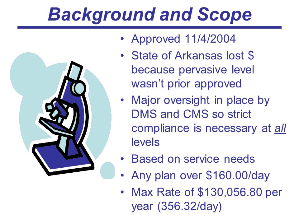 Background and Scope Approved 11/4/2004 State of Arkansas lost $ because pervasive level wasn’t prior approved Major oversight in place by DMS and CMS so strict compliance is necessary at all levels Based on service needs Any plan over $160.00/day Max Rate of $130, per year (356.32/day)