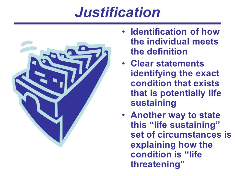 Justification Identification of how the individual meets the definition Clear statements identifying the exact condition that exists that is potentially life sustaining Another way to state this life sustaining set of circumstances is explaining how the condition is life threatening