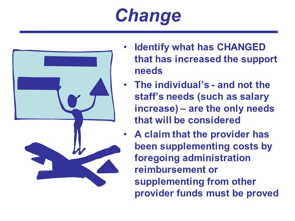 Change Identify what has CHANGED that has increased the support needs The individual’s - and not the staff’s needs (such as salary increase) – are the only needs that will be considered A claim that the provider has been supplementing costs by foregoing administration reimbursement or supplementing from other provider funds must be proved