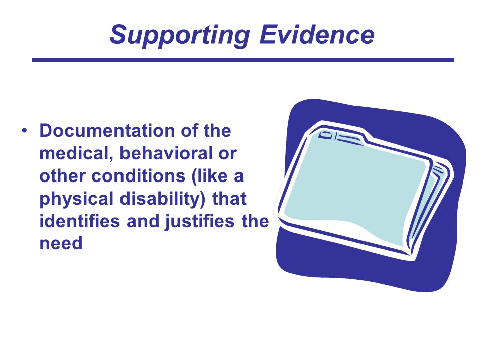 Supporting Evidence Documentation of the medical, behavioral or other conditions (like a physical disability) that identifies and justifies the need