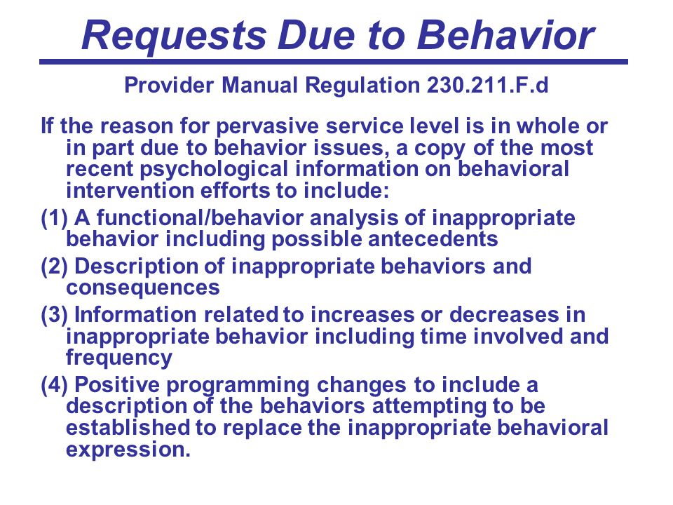 Requests Due to Behavior Provider Manual Regulation F.d If the reason for pervasive service level is in whole or in part due to behavior issues, a copy of the most recent psychological information on behavioral intervention efforts to include: (1) A functional/behavior analysis of inappropriate behavior including possible antecedents (2) Description of inappropriate behaviors and consequences (3) Information related to increases or decreases in inappropriate behavior including time involved and frequency (4) Positive programming changes to include a description of the behaviors attempting to be established to replace the inappropriate behavioral expression.