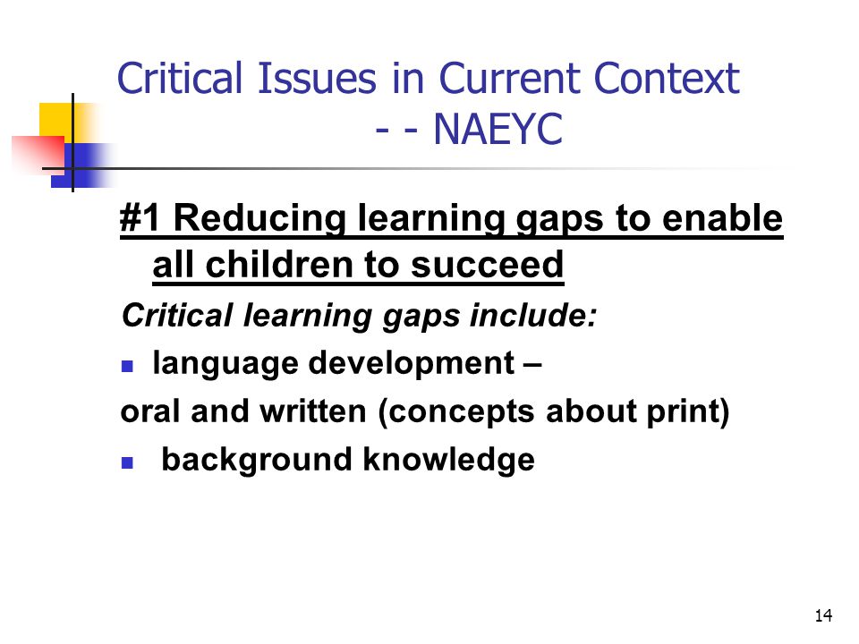 14 Critical Issues in Current Context - - NAEYC #1 Reducing learning gaps to enable all children to succeed Critical learning gaps include: language development – oral and written (concepts about print) background knowledge