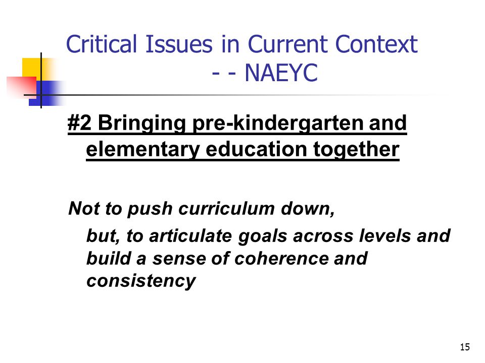 15 Critical Issues in Current Context - - NAEYC #2 Bringing pre-kindergarten and elementary education together Not to push curriculum down, but, to articulate goals across levels and build a sense of coherence and consistency