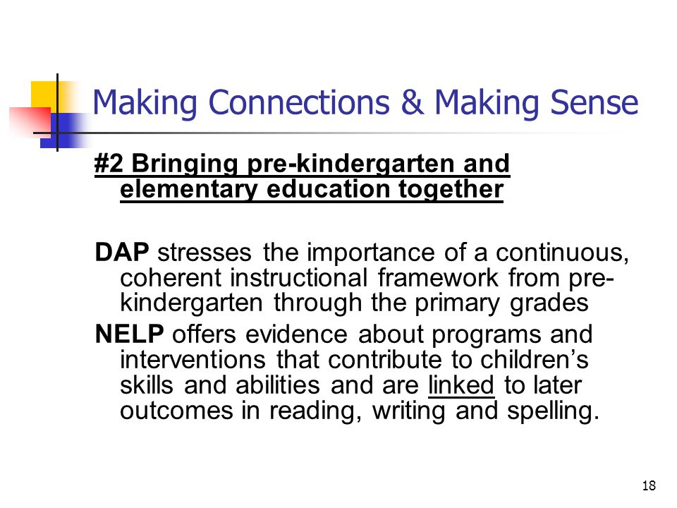 18 Making Connections & Making Sense #2 Bringing pre-kindergarten and elementary education together DAP stresses the importance of a continuous, coherent instructional framework from pre- kindergarten through the primary grades NELP offers evidence about programs and interventions that contribute to children’s skills and abilities and are linked to later outcomes in reading, writing and spelling.