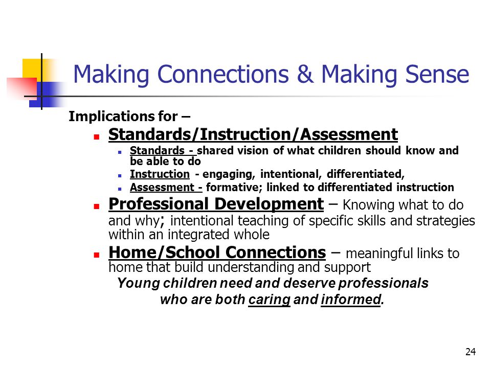 24 Making Connections & Making Sense Implications for – Standards/Instruction/Assessment Standards - shared vision of what children should know and be able to do Instruction - engaging, intentional, differentiated, Assessment - formative; linked to differentiated instruction Professional Development – Knowing what to do and why ; intentional teaching of specific skills and strategies within an integrated whole Home/School Connections – meaningful links to home that build understanding and support Young children need and deserve professionals who are both caring and informed.