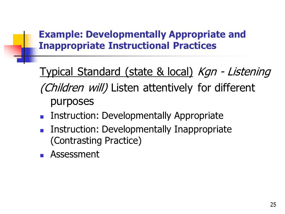 25 Example: Developmentally Appropriate and Inappropriate Instructional Practices Typical Standard (state & local) Kgn - Listening (Children will) Listen attentively for different purposes Instruction: Developmentally Appropriate Instruction: Developmentally Inappropriate (Contrasting Practice) Assessment