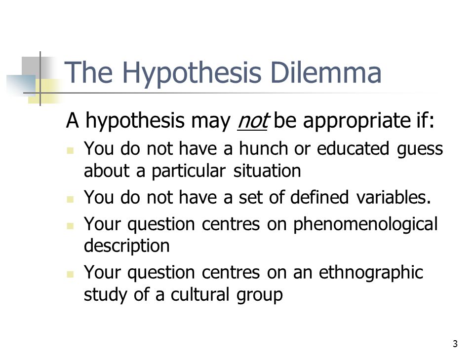 3 The Hypothesis Dilemma A hypothesis may not be appropriate if: You do not have a hunch or educated guess about a particular situation You do not have a set of defined variables.
