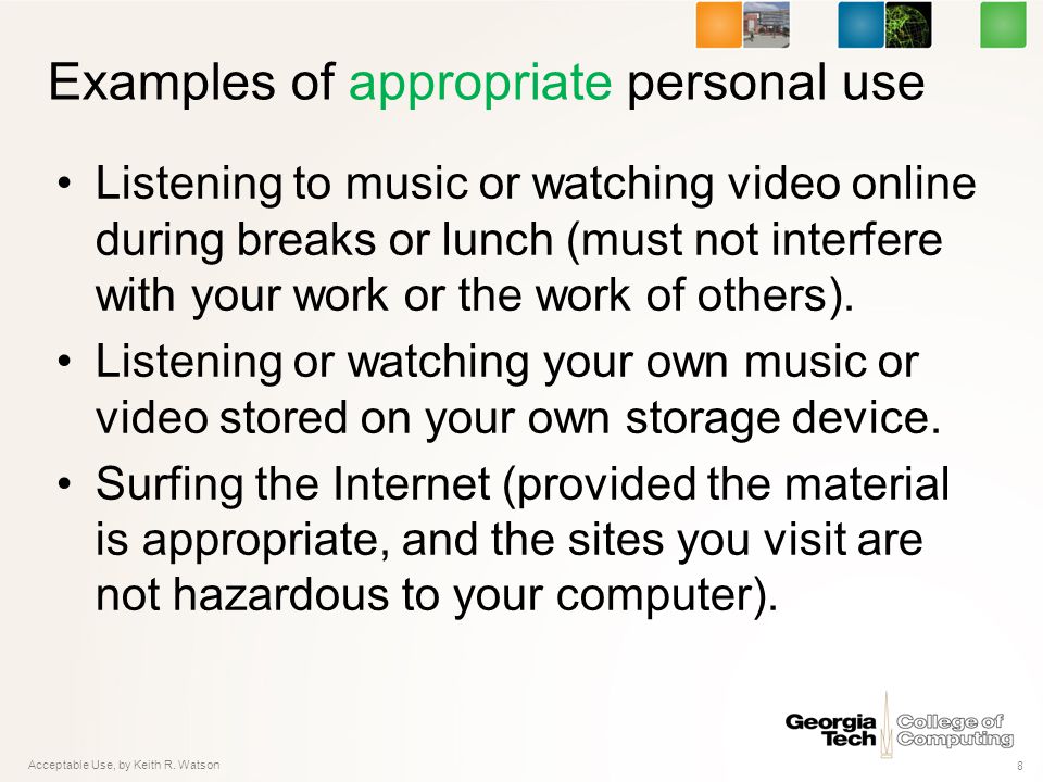 Examples of appropriate personal use Listening to music or watching video online during breaks or lunch (must not interfere with your work or the work of others).