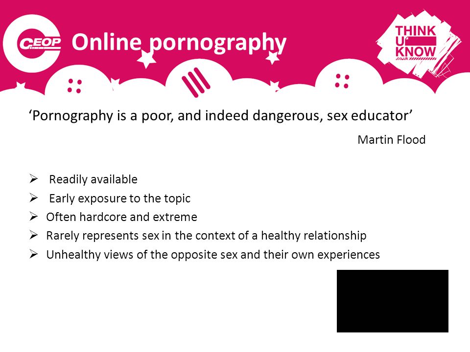 Online pornography ‘Pornography is a poor, and indeed dangerous, sex educator’ Martin Flood  Readily available  Early exposure to the topic  Often hardcore and extreme  Rarely represents sex in the context of a healthy relationship  Unhealthy views of the opposite sex and their own experiences