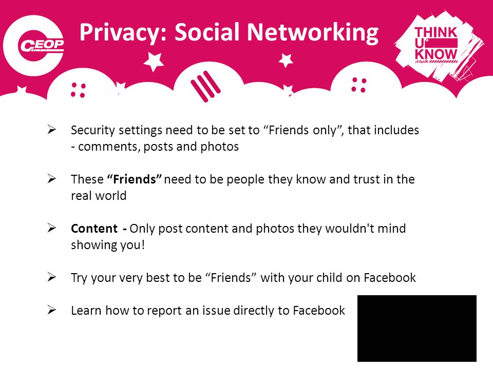 Privacy: Social Networking  Security settings need to be set to Friends only , that includes - comments, posts and photos  These Friends need to be people they know and trust in the real world  Content - Only post content and photos they wouldn t mind showing you.