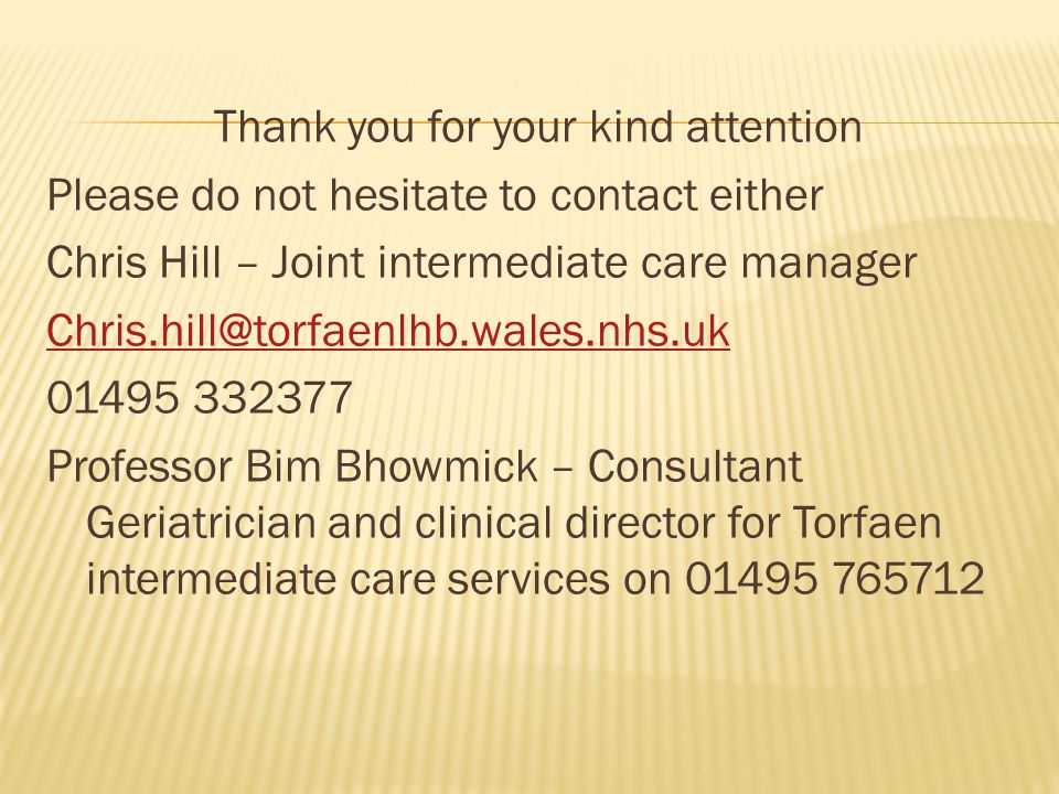 Thank you for your kind attention Please do not hesitate to contact either Chris Hill – Joint intermediate care manager Professor Bim Bhowmick – Consultant Geriatrician and clinical director for Torfaen intermediate care services on