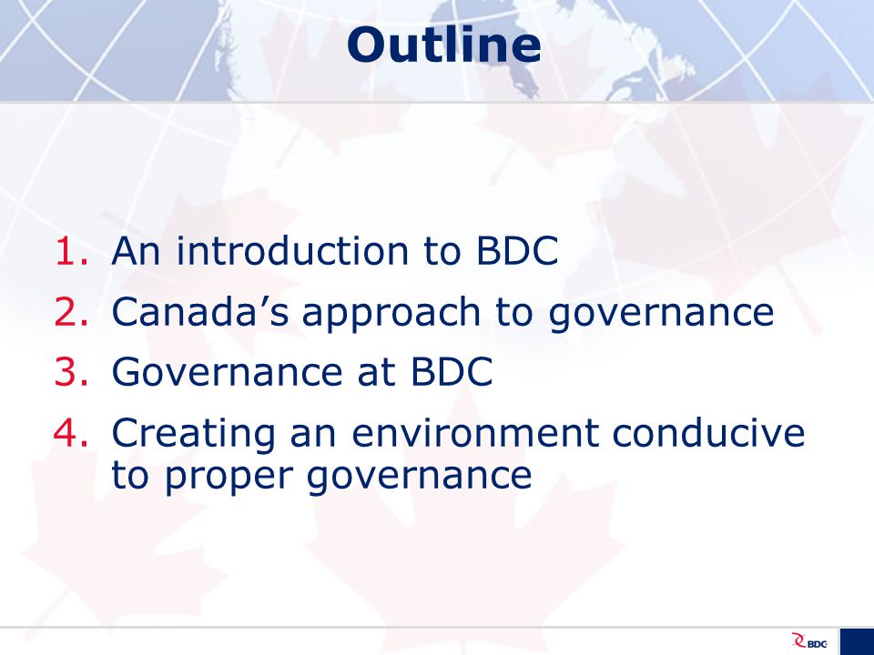 Outline 1.An introduction to BDC 2.Canada’s approach to governance 3.Governance at BDC 4.Creating an environment conducive to proper governance