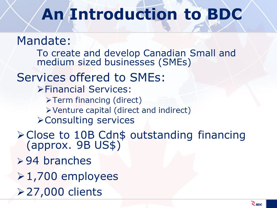 An Introduction to BDC Mandate: To create and develop Canadian Small and medium sized businesses (SMEs) Services offered to SMEs:  Financial Services:  Term financing (direct)  Venture capital (direct and indirect)  Consulting services  Close to 10B Cdn$ outstanding financing (approx.