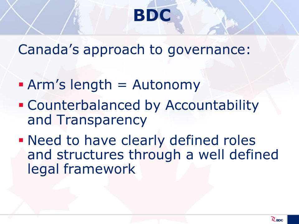 BDC Canada’s approach to governance:  Arm’s length = Autonomy  Counterbalanced by Accountability and Transparency  Need to have clearly defined roles and structures through a well defined legal framework