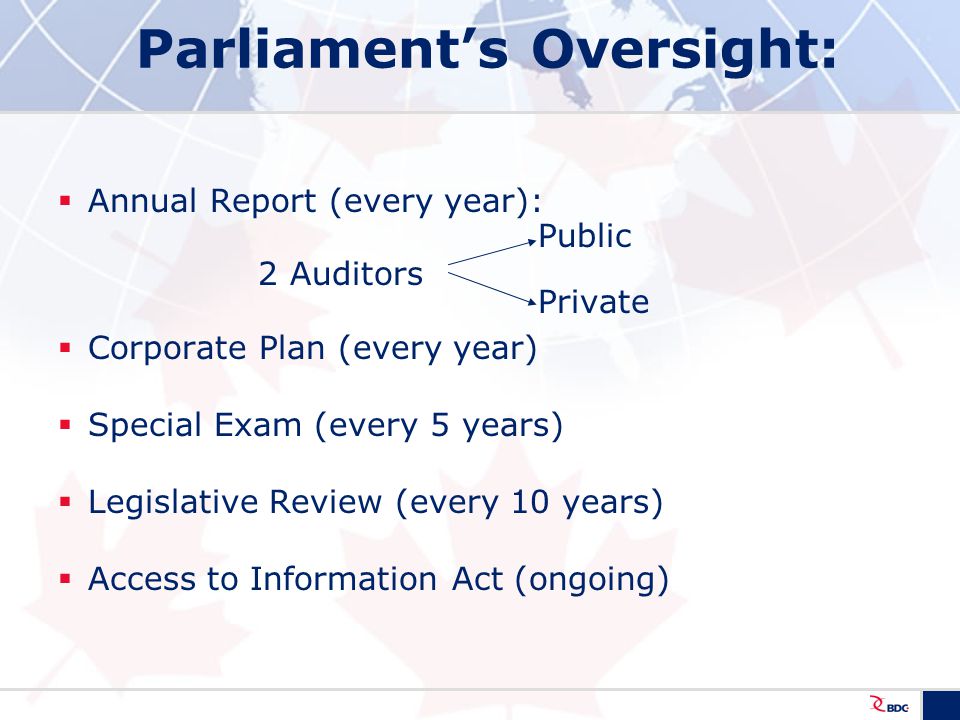 Parliament’s Oversight:  Annual Report (every year): Public 2 Auditors Private  Corporate Plan (every year)  Special Exam (every 5 years)  Legislative Review (every 10 years)  Access to Information Act (ongoing)