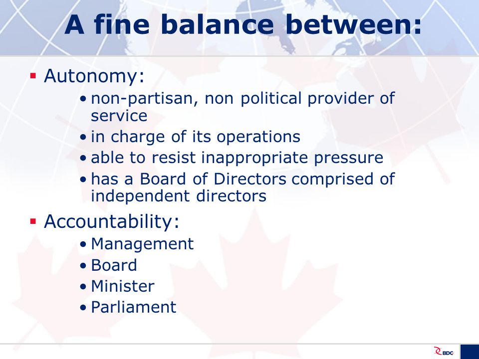 A fine balance between:  Autonomy: non-partisan, non political provider of service in charge of its operations able to resist inappropriate pressure has a Board of Directors comprised of independent directors  Accountability: Management Board Minister Parliament