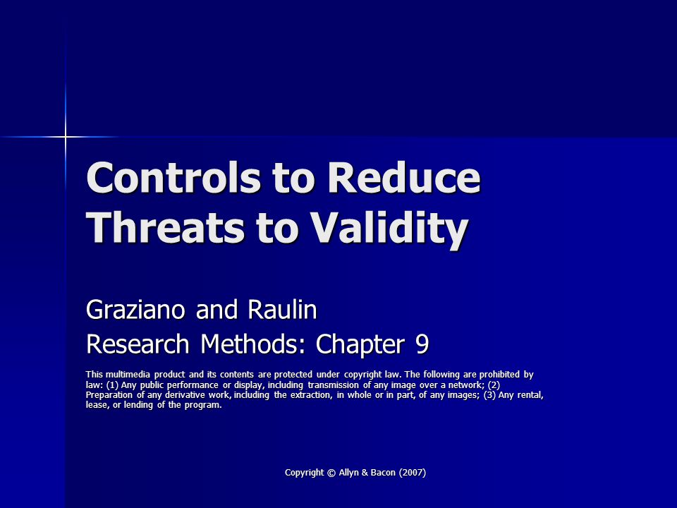 Copyright © Allyn & Bacon (2007) Controls to Reduce Threats to Validity Graziano and Raulin Research Methods: Chapter 9 This multimedia product and its contents are protected under copyright law.