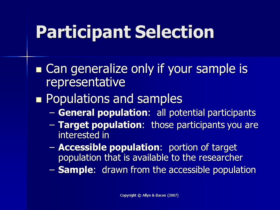 Copyright © Allyn & Bacon (2007) Participant Selection Can generalize only if your sample is representative Can generalize only if your sample is representative Populations and samples Populations and samples –General population: all potential participants –Target population: those participants you are interested in –Accessible population: portion of target population that is available to the researcher –Sample: drawn from the accessible population