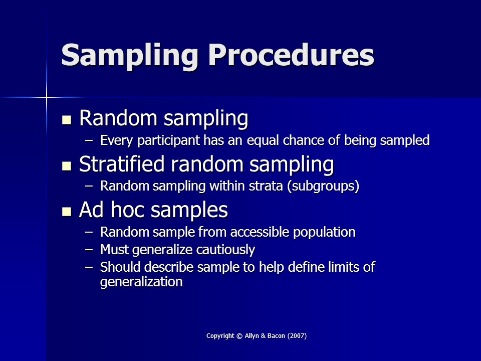 Copyright © Allyn & Bacon (2007) Sampling Procedures Random sampling Random sampling –Every participant has an equal chance of being sampled Stratified random sampling Stratified random sampling –Random sampling within strata (subgroups) Ad hoc samples Ad hoc samples –Random sample from accessible population –Must generalize cautiously –Should describe sample to help define limits of generalization