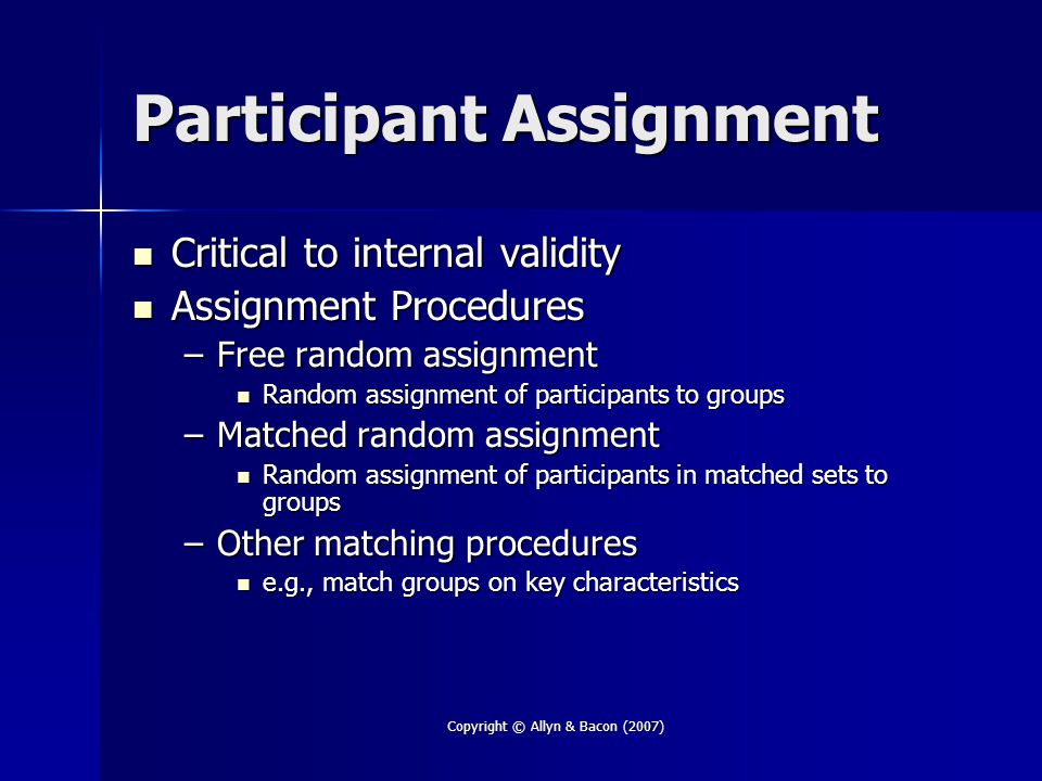 Copyright © Allyn & Bacon (2007) Participant Assignment Critical to internal validity Critical to internal validity Assignment Procedures Assignment Procedures –Free random assignment Random assignment of participants to groups Random assignment of participants to groups –Matched random assignment Random assignment of participants in matched sets to groups Random assignment of participants in matched sets to groups –Other matching procedures e.g., match groups on key characteristics e.g., match groups on key characteristics