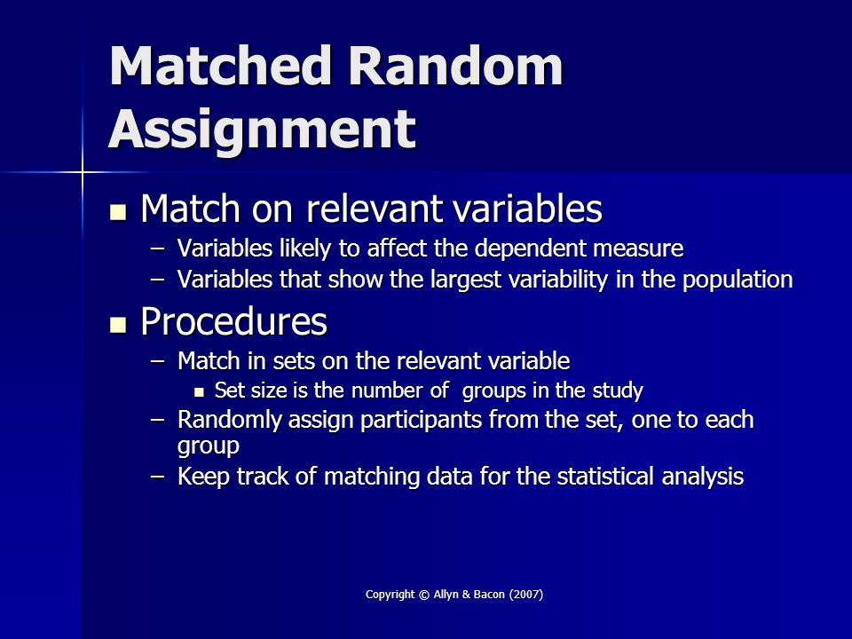 Copyright © Allyn & Bacon (2007) Matched Random Assignment Match on relevant variables Match on relevant variables –Variables likely to affect the dependent measure –Variables that show the largest variability in the population Procedures Procedures –Match in sets on the relevant variable Set size is the number of groups in the study Set size is the number of groups in the study –Randomly assign participants from the set, one to each group –Keep track of matching data for the statistical analysis