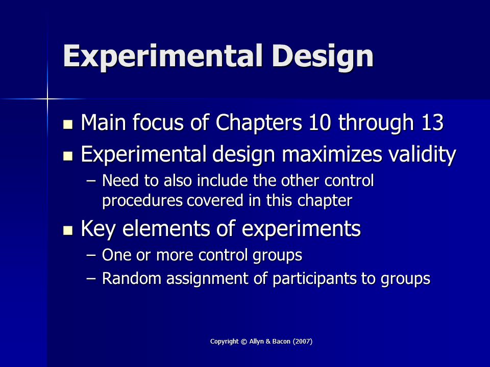 Copyright © Allyn & Bacon (2007) Experimental Design Main focus of Chapters 10 through 13 Main focus of Chapters 10 through 13 Experimental design maximizes validity Experimental design maximizes validity –Need to also include the other control procedures covered in this chapter Key elements of experiments Key elements of experiments –One or more control groups –Random assignment of participants to groups