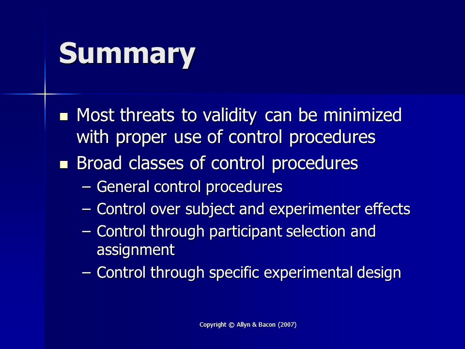 Copyright © Allyn & Bacon (2007) Summary Most threats to validity can be minimized with proper use of control procedures Most threats to validity can be minimized with proper use of control procedures Broad classes of control procedures Broad classes of control procedures –General control procedures –Control over subject and experimenter effects –Control through participant selection and assignment –Control through specific experimental design