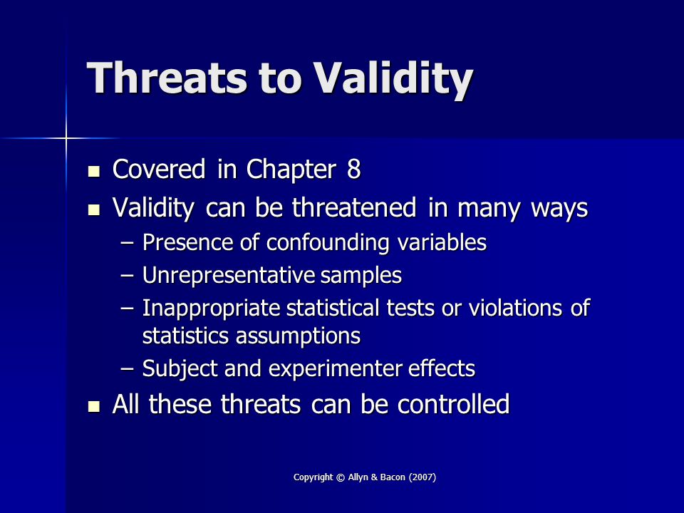 Copyright © Allyn & Bacon (2007) Threats to Validity Covered in Chapter 8 Covered in Chapter 8 Validity can be threatened in many ways Validity can be threatened in many ways –Presence of confounding variables –Unrepresentative samples –Inappropriate statistical tests or violations of statistics assumptions –Subject and experimenter effects All these threats can be controlled All these threats can be controlled