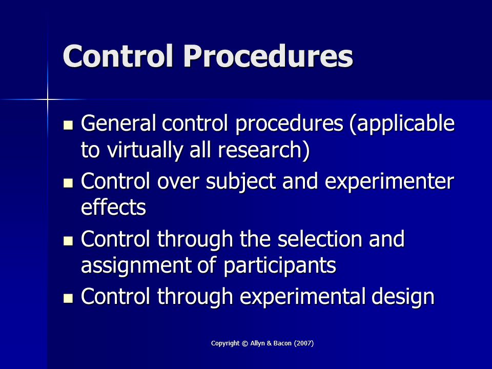 Copyright © Allyn & Bacon (2007) Control Procedures General control procedures (applicable to virtually all research) General control procedures (applicable to virtually all research) Control over subject and experimenter effects Control over subject and experimenter effects Control through the selection and assignment of participants Control through the selection and assignment of participants Control through experimental design Control through experimental design