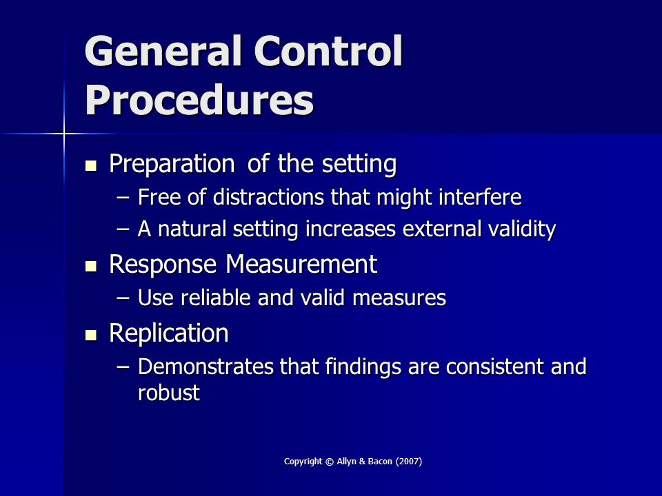 Copyright © Allyn & Bacon (2007) General Control Procedures Preparation of the setting Preparation of the setting –Free of distractions that might interfere –A natural setting increases external validity Response Measurement Response Measurement –Use reliable and valid measures Replication Replication –Demonstrates that findings are consistent and robust