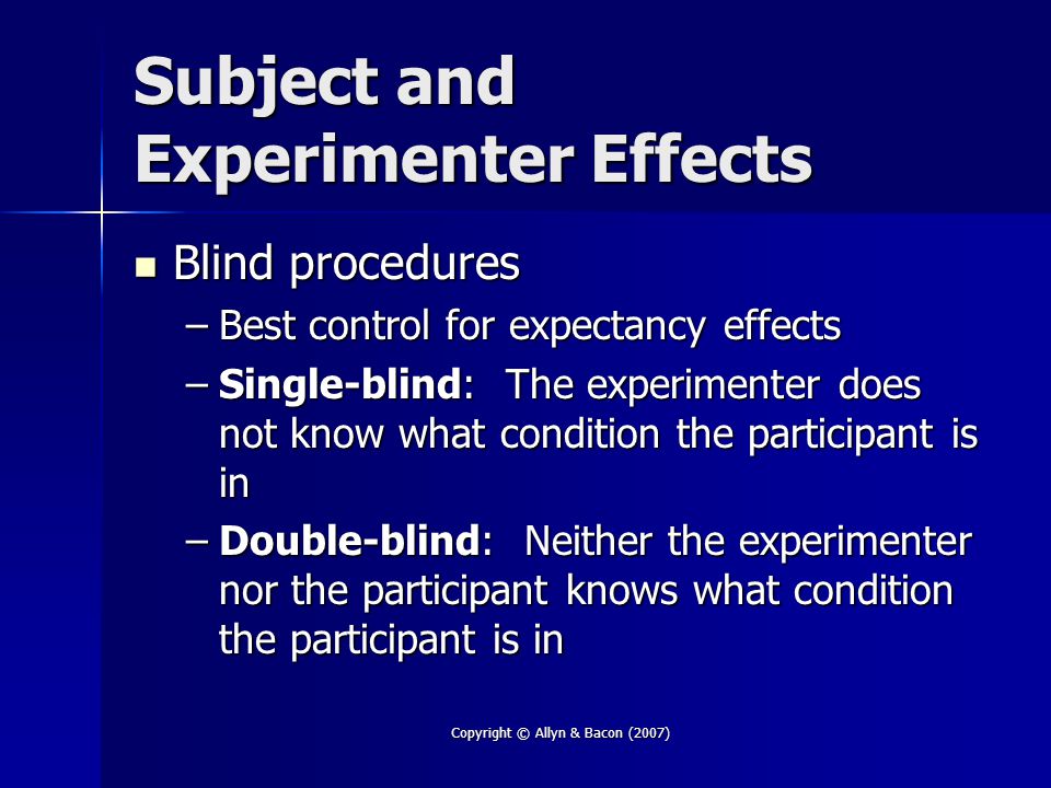 Copyright © Allyn & Bacon (2007) Subject and Experimenter Effects Blind procedures Blind procedures –Best control for expectancy effects –Single-blind: The experimenter does not know what condition the participant is in –Double-blind: Neither the experimenter nor the participant knows what condition the participant is in