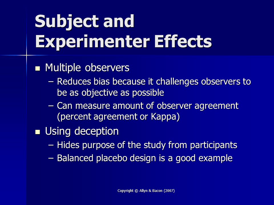 Copyright © Allyn & Bacon (2007) Subject and Experimenter Effects Multiple observers Multiple observers –Reduces bias because it challenges observers to be as objective as possible –Can measure amount of observer agreement (percent agreement or Kappa) Using deception Using deception –Hides purpose of the study from participants –Balanced placebo design is a good example
