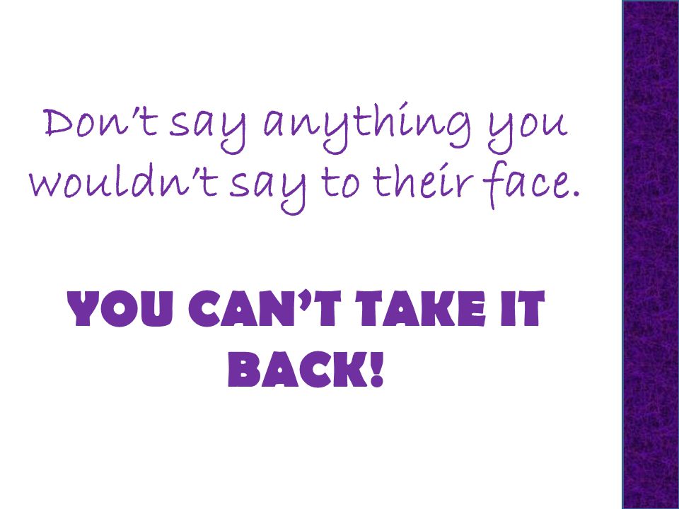 Don’t say anything you wouldn’t say to their face. YOU CAN’T TAKE IT BACK!