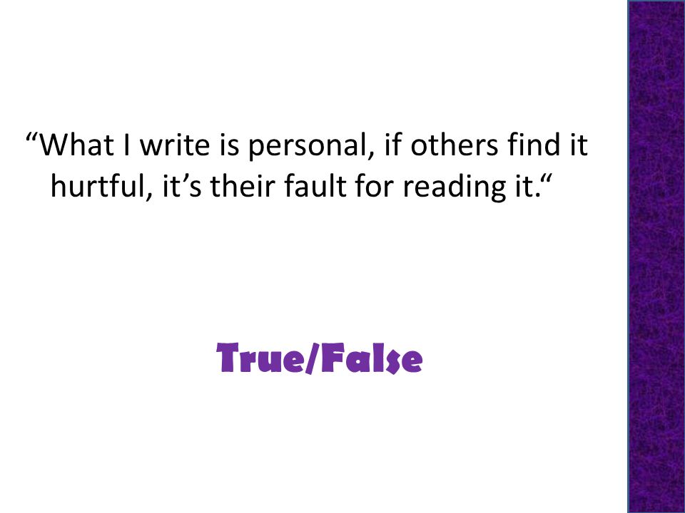 True/False What I write is personal, if others find it hurtful, it’s their fault for reading it.