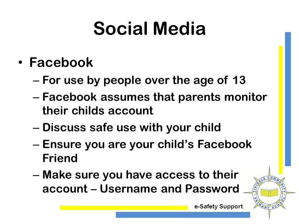 e-Safety Support Social Media Facebook – For use by people over the age of 13 – Facebook assumes that parents monitor their childs account – Discuss safe use with your child – Ensure you are your child’s Facebook Friend – Make sure you have access to their account – Username and Password