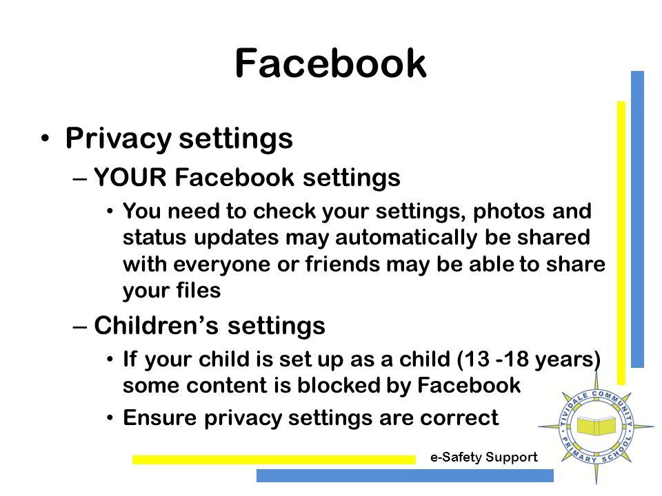 e-Safety Support Facebook Privacy settings – YOUR Facebook settings You need to check your settings, photos and status updates may automatically be shared with everyone or friends may be able to share your files – Children’s settings If your child is set up as a child ( years) some content is blocked by Facebook Ensure privacy settings are correct