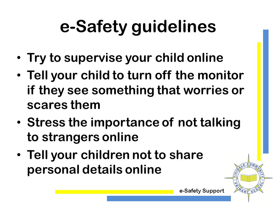 e-Safety Support e-Safety guidelines Try to supervise your child online Tell your child to turn off the monitor if they see something that worries or scares them Stress the importance of not talking to strangers online Tell your children not to share personal details online