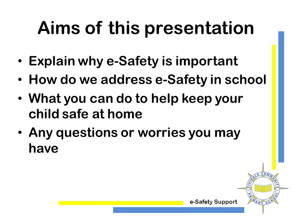 e-Safety Support Aims of this presentation Explain why e-Safety is important How do we address e-Safety in school What you can do to help keep your child safe at home Any questions or worries you may have