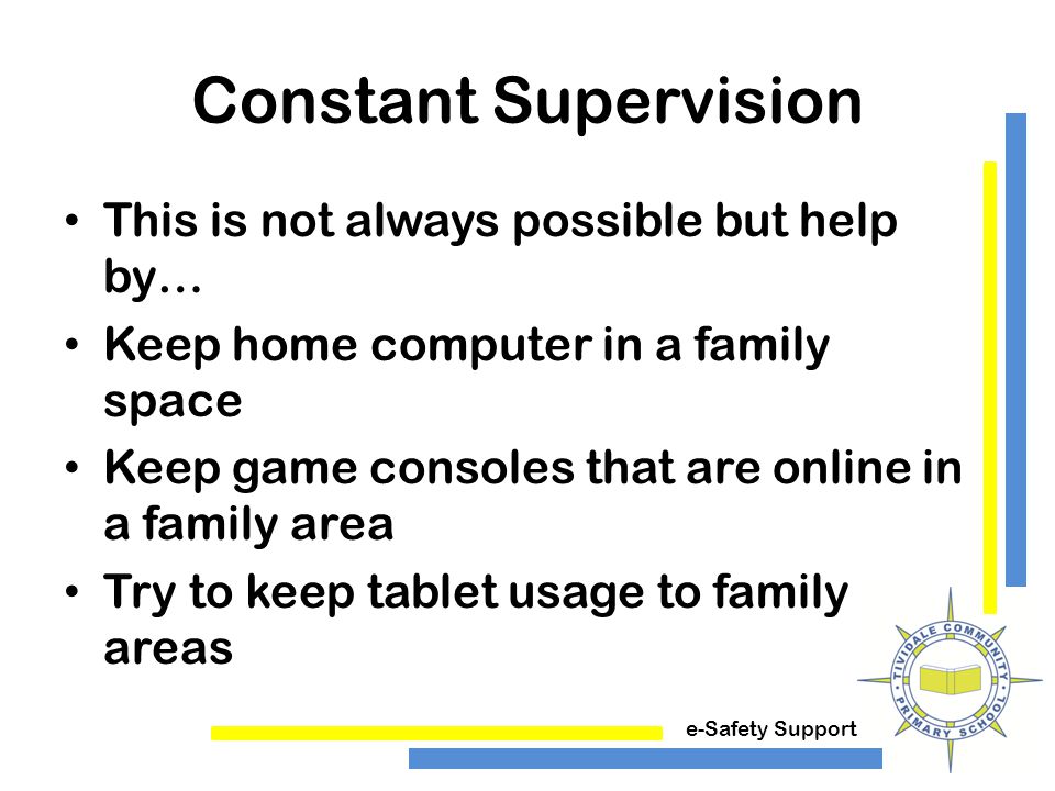 e-Safety Support Constant Supervision This is not always possible but help by… Keep home computer in a family space Keep game consoles that are online in a family area Try to keep tablet usage to family areas