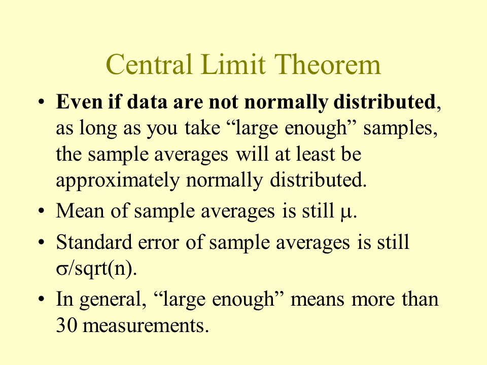 Central Limit Theorem Even if data are not normally distributed, as long as you take large enough samples, the sample averages will at least be approximately normally distributed.