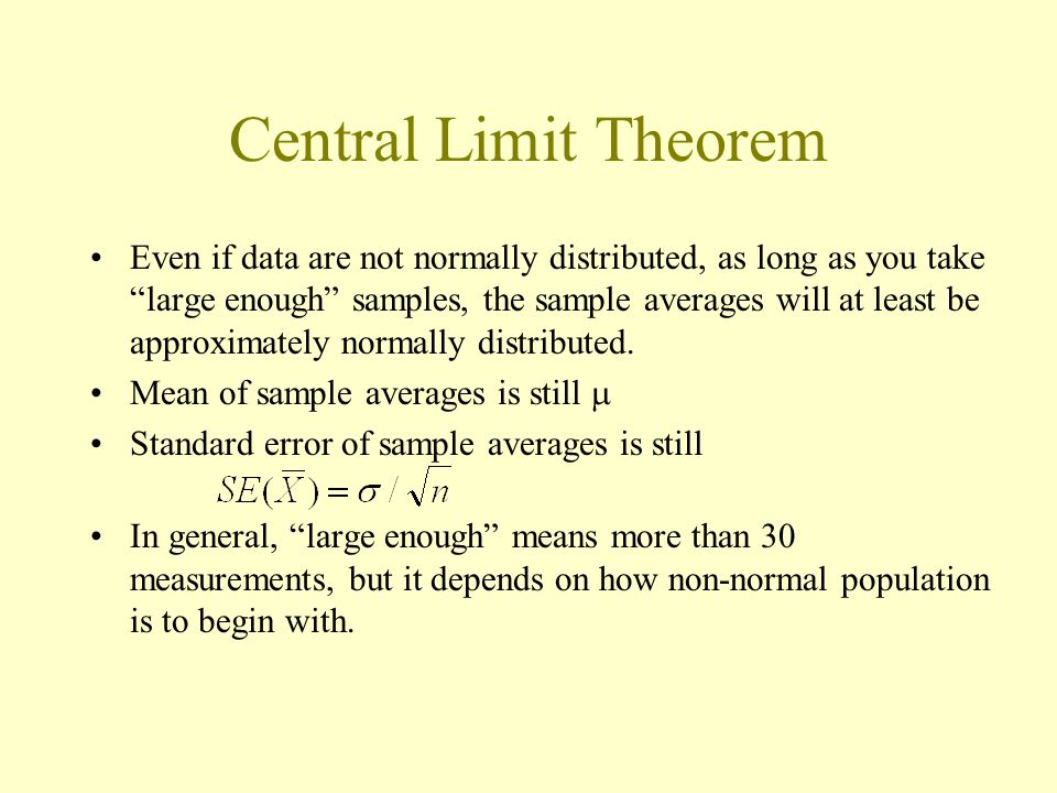 Central Limit Theorem Even if data are not normally distributed, as long as you take large enough samples, the sample averages will at least be approximately normally distributed.