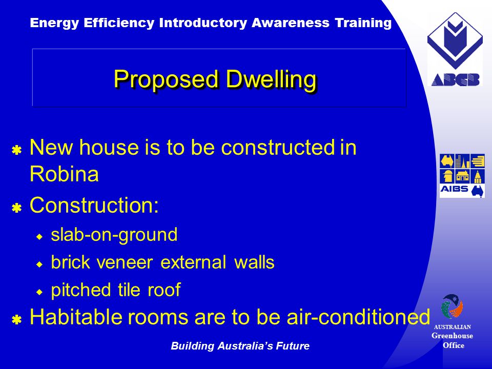 Building Australia’s Future Energy Efficiency Introductory Awareness Training AUSTRALIAN Greenhouse Office Proposed Dwelling  New house is to be constructed in Robina  Construction:  slab-on-ground  brick veneer external walls  pitched tile roof  Habitable rooms are to be air-conditioned