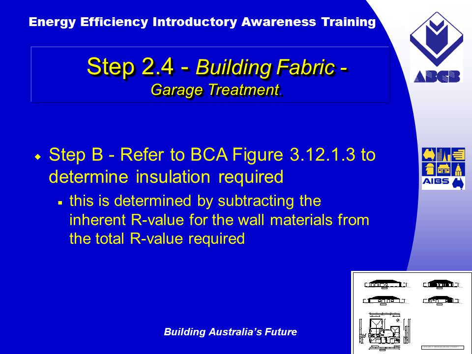 Building Australia’s Future Energy Efficiency Introductory Awareness Training AUSTRALIAN Greenhouse Office  Step B ‑ Refer to BCA Figure to determine insulation required  this is determined by subtracting the inherent R-value for the wall materials from the total R-value required Step Building Fabric - Garage Treatment.