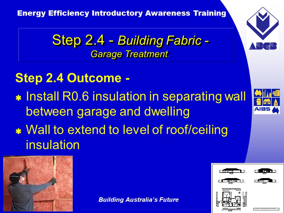 Building Australia’s Future Energy Efficiency Introductory Awareness Training AUSTRALIAN Greenhouse Office Step 2.4 Outcome -  Install R0.6 insulation in separating wall between garage and dwelling  Wall to extend to level of roof/ceiling insulation Step Building Fabric - Garage Treatment.