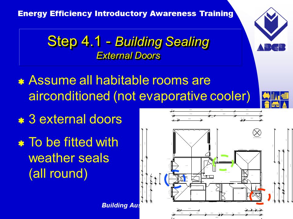 Building Australia’s Future Energy Efficiency Introductory Awareness Training AUSTRALIAN Greenhouse Office  3 external doors Step Building Sealing External Doors  To be fitted with weather seals (all round)  Assume all habitable rooms are airconditioned (not evaporative cooler)