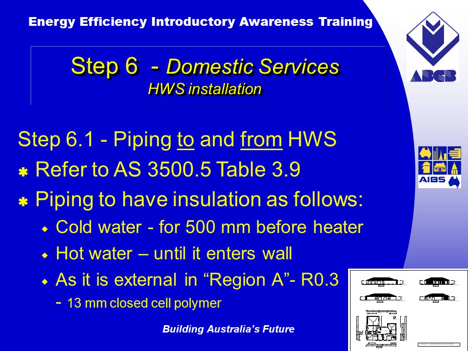Building Australia’s Future Energy Efficiency Introductory Awareness Training AUSTRALIAN Greenhouse Office Step 6 - Domestic Services HWS installation Step Piping to and from HWS  Refer to AS Table 3.9  Piping to have insulation as follows:  Cold water - for 500 mm before heater  Hot water – until it enters wall  As it is external in Region A - R mm closed cell polymer