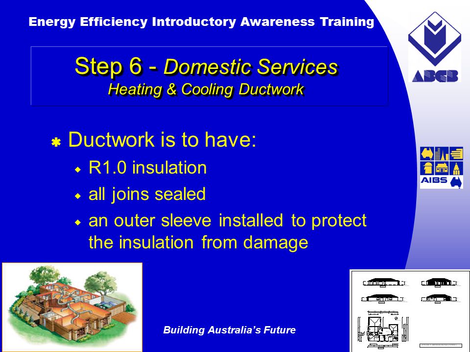 Building Australia’s Future Energy Efficiency Introductory Awareness Training AUSTRALIAN Greenhouse Office Step 6 - Domestic Services Heating & Cooling Ductwork  Ductwork is to have:  R1.0 insulation  all joins sealed  an outer sleeve installed to protect the insulation from damage